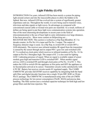 Light Fidelity (Li-Fi)
INTRODUCTION For years, infrared LED has been merely a system for piping
light around corners and into the inaccessible places to allow the hidden to be
lighted. But now, infrared LED has evolved into a system of significantly greater
importance and use. Throughout the world, it is now being used to transmit voice,
television and data signals as light waves. Its advantages as compared with
conventional coaxial cable or twisted wire pairs are manifold. As a result, millions of
dollars are being spent to put these light wave communication systems into operation.
One of the most interesting developments in recent years in the field of
telecommunication is the use of laser light to carry information over large distances.
It has been proved in... Show more content on Helpwriting.net ...
RECEIVER SECTION: This section is worked as a Flip flop (Bistable). IC 3 is
decade counter, its Pin No.14 is input and Pin No. 2 output. The output of
frequency detector stage is used, via a flip flop, to switch ON or switch OFF a
LED alternately. The receiver uses infrared modules IR signal from the transmitter
is sensed by the sensor through and its output PIN 1 goes low and switched LED.
IC 3 is worked on clock pulse which receives to infrared modules at Pin No. 14. Its
output at Pin No 2 throughes high. The output of IC 2 is also used for lighting
LED 1 indicating presence of signal. When no signal is available output of sensor
module goes high and transistor LED is switched OFF . When another signal
arrives, LED is switched ON and through clock pulse at Pin No. 14 of IC 3. This
makes the LED to switch ON the appliance at first pulse and OFF the appliance at
its Second pulse arrived at its sensor. Transmitter circuits works satisfactorily with
6 9V DC. Battery but receiver circuits needs 6V regulated supply. The CAMD
CM8870/70C provides full DTMF receiver capability by integrating both the band
split filter and digital decoder functions into a single 18 pin DIP, SOIC,or 20 pin
PLCC package. The CM8870/70C is manufactured using state of the art CMOS
process technology for low power consumption (35mW, MAX) and precise data
handling. The filter section uses a switched capacitor technique for both high and low
group filters and dial tone rejection. The
 