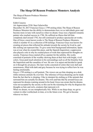 The Sleep Of Reason Produces Monsters Analysis
The Sleep of Reason Produces Monsters
Francisco Goya
Edith Cisneros
Art Appreciation 2530: Staci Scheiwiller
December 18, 2017 Francisco Goya s 1799 etching titled, The Sleep of Reason
Produces Monsters has the ability to demonstrates how we as individuals grow and
become more in tune with ourselves when we dream. Goya was a Spanish romantic
painter who reached success in 1786. He suffered an illness that left him
completely deaf around 1792, but still continued to produce spectacular art works.
One of Goya s most known works is The Sleep of Reason Produces Monsters,
which is number 43 in a collection of 80 etchings. Francisco Goya was known for
creating art pieces that reflected his attitude towards the society he lived in, and
this etching can represent that. To give some brief background information, Spain
was at war when he created this piece, and the Spanish Inquisition s suppression
also played a role in why he created pieces of work that expressed his thoughts on
society. Francisco Goya started off as a painter for the nobility. His works
consisted of portraits of the wealthy showing them at their best with bright, vivid
colors. Goya paid much attention to his surroundings such as all the brutality from
the Inquisition and the casualties of war. He saw it as unjust and decided to speak
on it through his art pieces. His later works consisted of colors that were dull and
monotonous, filled with dark and grey because he was trying to reflect how he was
feeling emotionally.
Goya s 1799 etching is a self portrait. The viewer can see him sleeping on a desk
while ominous animals fly over him. The inference of Goya dreaming can be made
from the fact that he is sleeping. I like to interpret his etching as if the animals that
surround him are actually his dreams. The owls and bats that fly around Goya can
represent his dreams roaming around in his head. Goya was aware that his dreams
were not accepted by the society so this can be the reasoning for why he disguises his
thoughts as bats and owls, creatures that represent evil.
When we dream, we are metaphorically free. While in our deep sleep, we get to
venture to other worlds,back in time, or to the future even. We get to become
whoever we have
 