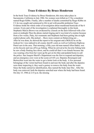 Trace Evidence By Bruce Henderson
In the book Trace Evidence by Bruce Henderson, this story takes place in
Sacramento, California in July 1986. Six women were killed on I 5 by a murderer
named Roger Kibbe. Finally, after a number of deaths committed by Roger Kibbe on
I 5, he was caught and sentenced to life in jail with possible probation.Trace
Evidence holds the whole order of investigation about murderand homicide of the 6
women. Every part of the investigation is explained thoroughly in this book.
Stephanie Marcia Brown was awakened by a knock on the door followed with a few
more at midnight.Then the phone started ringing and it was kind of a routine because
from a few weeks, Patty, her roommate and Stephanie had been getting late at night
explicit phone calls. She picked ... Show more content on Helpwriting.net ...
After he was done, he showed the report to his sergeant and a BOLO( be on the
lookout for ) was radioed to all county sheriff s units as well as California Highway
Patrol cars in the area. That morning, a fifty year old man named Allen Dakin, was
on his bicycle and was off to go fishing. When he arrived at his favorite fishing hole
he saw a body floating face down, and he could tell that it was female because she
was wearing a bra from her waist up.He got on his bike and pedaled home to call
the police. San Joaquin Sheriff s Department was the first to respond and deputies,
and an emergency crew were at the scene at 8:45 a.m. Deputies Rosenquist and
Bertocchini went into the water to get a better look at the body. A few personal
belongings of the victim had been found in and near the body and after the deputies
were done inspecting it, they used a gurney to remove the body from the water.
Since the body carried no identification, they named the body Jane Doe . After the
body was removed, both the deputies searched near where the body had been found.
On July 15, 1986 at 2:15 p.m. the missing
 