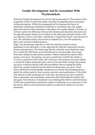 Gender Development And Its Association With
Psychoanalysis
What does Gender development have to do with psychoanalysis? The purpose of this
assignment will be to inform the reader of gender development and its association
with psychoanalysis. Within this assignment will be discussed the theory of
attachment outlining the attachment a child has to its primary carer, the oedipal
phase and what the father represents in this phase, how gender identity is formed, we
will also explore the differences between the feminine and masculine characters and
the approach gender identity has in relation to the adult male and adult female in the
way that they relate to each other. Attachment is rooted from Freud s early theories of
love. The attachment theory also known as cupboard love, was first penned by...
Show more content on Helpwriting.net ...
Stage 3 the discriminate stage this is when the infant has formed a strong
attachment to one individual, it is this stage that the child also experiences anxiety,
distress and separation. The fourth stage Bowlby called the muti attachment stage,
this is where the child forms several attachments to several people, these range
from other children to other family members. Babies instinctively attach to their
primary carer giver. The primary care giver usually this would be the mother is
viewed as a protector by the infant, this is because of the primary care givers ability
to satisfy the infants instinctual needs, such as when the child is hungry the primary
care giver would provide the child with nourishment, Breast feeding the infant
allows for a greater bond between the infant and the primary care giver. Freud
(Gross p495) believed that healthy attachments are formed when feeding practices
satisfy the infants needs for food, security, and oral sexual gratification . If the child
feels anxious or falls and bumps his or her knee, the primary care giver would be
there to physically and emotionally comfort the child which helps the child to feel
safe again. Early theories of attachment were challenged by Harlow and Zimmerman
(1959) who assumed that a mechanism similar to imprinting was in operation, to test
this theory, Harlow and Zimmerman looked at young rhesus monkeys to see how
attachment
 