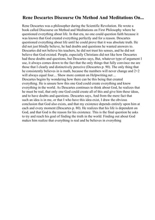 Rene Descartes Discourse On Method And Meditations On...
Rene Descartes was a philosopher during the Scientific Revolution. He wrote a
book called Discourse on Method and Meditations on First Philosophy where he
questioned everything about life. In that era, no one could question faith because it
was known that God created everything perfectly and for a reason. Descartes
questioned everything about life until he could prove that it was absolute truth. He
did not just blindly believe, he had doubts and questions he wanted answers to.
Descartes did not believe his teachers, he did not trust his senses, and he did not
believe that God existed. People, especially Christians did not like how Descartes
had these doubts and questions, but Descartes says, But, whatever type of argument I
use, it always comes down to the fact that the only things that fully convince me are
those that I clearly and distinctively perceive (Descartes p. 90). The only thing that
he consistently believes in is math, because the numbers will never change and 2+2
will always equal four.... Show more content on Helpwriting.net ...
Descartes begins by wondering how there can be this being that created
everything. He is unsure how this one God could create everything and know
everything in the world. As Descartes continues to think about God, he realizes that
he must be real, that only one God could create all of this and give him these ideas,
and to have doubts and questions. Descartes says, And from the mere fact that
such an idea is in me, or that I who have this idea exist, I draw the obvious
conclusion that God also exists, and that my existence depends entirely upon him at
each and every moment (Descartes p. 80). He realizes that his life is dependent on
God, and that God is the reason for his existence. This is the final question he asks
to try and reach his goal of finding the truth in the world. Finding out about God
makes him realize that everything is real and he believes in everything
 