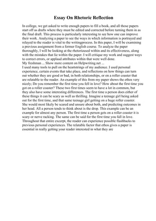 Essay On Rhetoric Reflection
In college, we get asked to write enough papers to fill a book, and all those papers
start off as drafts where they must be edited and corrected before turning them in as
the final draft. This process is particularly interesting to see how one can improve
their work. Analyzing a paper to see the ways in which information is portrayed and
relayed to the reader is vital to the writingprocess. In this paper, I will be examining
a previous assignment from a former English course. To analyze the paper
thoroughly, I will be looking at the rhetoricused within and its effectiveness, along
with the mistakes that lie within the paper. I will critique my work and suggest ways
to correct errors, or applaud attributes within that were well done.
My freshman ... Show more content on Helpwriting.net ...
I used many tools to pull on the heartstrings of my audience. I used personal
experience, certain events that take place, and reflections on how things can turn
out whether they are good or bad, in both relationships, or on a roller coaster that
are relatable to the reader. An example of this from my paper shows the ethos very
nicely; Do you remember the first time you fell in love? How about the first time you
got on a roller coaster? These two first times seem to have a lot in common, but
they also have some interesting differences. The first time a person does either of
these things it can be scary as well as thrilling. Imagine a teenage girl being asked
out for the first time, and that same teenage girl getting on a huge roller coaster.
She would most likely be scared and unsure about both, and predicting outcomes in
her head. All a person tends to think about is the drop. This example can be an
example for almost any person. The first time a person gets on a roller coaster it is
scary or nerve racking. The same can be said for the first time you fall in love.
Throughout that entire excerpt, the reader can experience possible flashbacks to
previous personal experiences. The relatable factor that ethos gives a paper is
essential in really getting your reader interested in what they are
 
