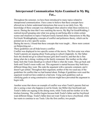 Interpersonal Communication Styles Examined in My Big
Fat...
Throughout the semester, we have been introduced to many topics related to
interpersonal communication. I have come to believe that these concepts have
allowed me to better understand interactions that occur in our daily lives. My
knowledge of these concepts was challenged when asked to relate these notions to a
movie. During the time that I was watching the movie, My Big Fat GreekWedding, I
realized myself grasping onto what was going on and being able to relate certain
scenes and situations to topics I had previously learned about. Interactions in My Big
Fat Greek Weddingdisplay concepts of conflict and politeness theory, which can be
pointed out in a few specific scenes.
During the movie, I found that these concepts that were taught ... Show more content
on Helpwriting.net ...
These guidelines can all help lessen a conflict.
Conflict was displayed in two specific scenes of the movie. The first scene was when
Toula?s parents are arguing about Toula going to school (Appendix A). Her father
feels she should not go to school because girls don?t need to, and that she is fine
doing what she is doing; working at the family restaurant. Her mother on the other
hand, feels that Toula should go to school if that is what she wants. They go back and
forth until Toula?s mom walks out. This argument is started because they both have
different things they want. She ends the argument with a sarcastic comment, and it
doesn?t get settled. Throughout their argument, neither of the two used any of the
guidelines for conflict that we had learned about. Perhaps if guidelines were used the
argument would not have ended on a bad note. Using such guidelines such as
clarifying goals or using constructive criticism might have prevented the argument to
begin with.
Another scene that shows an example of conflict was when Toula?s parents find out
she is seeing a man who happens to not be Greek. Ian Miller (her boyfriend) and
Toula?s father are arguing in the dining room, while Toula and her mother sit in the
kitchen listening. The conflict begins because both Toula?s father and her boyfriend
want different things. Toula?s father does not want Toula to have a boyfriend, while
Ian wants to continue to see Toula. Like the first conflict, two people
 