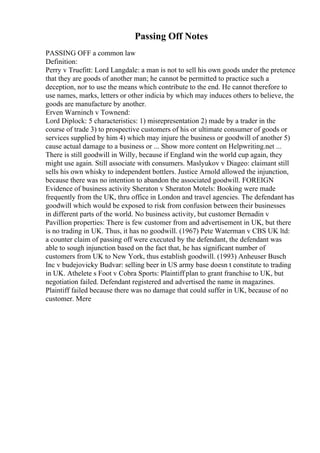 Passing Off Notes
PASSING OFF a common law
Definition:
Perry v Truefitt: Lord Langdale: a man is not to sell his own goods under the pretence
that they are goods of another man; he cannot be permitted to practice such a
deception, nor to use the means which contribute to the end. He cannot therefore to
use names, marks, letters or other indicia by which may induces others to believe, the
goods are manufacture by another.
Erven Warninch v Townend:
Lord Diplock: 5 characteristics: 1) misrepresentation 2) made by a trader in the
course of trade 3) to prospective customers of his or ultimate consumer of goods or
services supplied by him 4) which may injure the business or goodwill of another 5)
cause actual damage to a business or ... Show more content on Helpwriting.net ...
There is still goodwill in Willy, because if England win the world cup again, they
might use again. Still associate with consumers. Maslyukov v Diageo: claimant still
sells his own whisky to independent bottlers. Justice Arnold allowed the injunction,
because there was no intention to abandon the associated goodwill. FOREIGN
Evidence of business activity Sheraton v Sheraton Motels: Booking were made
frequently from the UK, thru office in London and travel agencies. The defendant has
goodwill which would be exposed to risk from confusion between their businesses
in different parts of the world. No business activity, but customer Bernadin v
Pavillion properties: There is few customer from and advertisement in UK, but there
is no trading in UK. Thus, it has no goodwill. (1967) Pete Waterman v CBS UK ltd:
a counter claim of passing off were executed by the defendant, the defendant was
able to sough injunction based on the fact that, he has significant number of
customers from UK to New York, thus establish goodwill. (1993) Anheuser Busch
Inc v budejovicky Budvar: selling beer in US army base doesn t constitute to trading
in UK. Athelete s Foot v Cobra Sports: Plaintiff plan to grant franchise to UK, but
negotiation failed. Defendant registered and advertised the name in magazines.
Plaintiff failed because there was no damage that could suffer in UK, because of no
customer. Mere
 