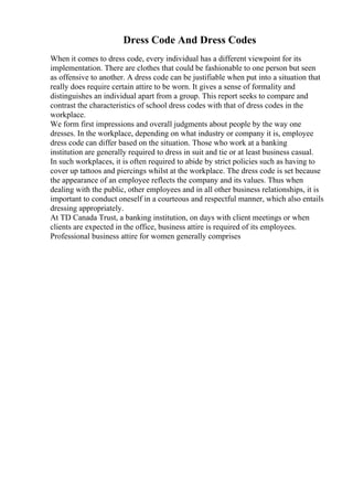 Dress Code And Dress Codes
When it comes to dress code, every individual has a different viewpoint for its
implementation. There are clothes that could be fashionable to one person but seen
as offensive to another. A dress code can be justifiable when put into a situation that
really does require certain attire to be worn. It gives a sense of formality and
distinguishes an individual apart from a group. This report seeks to compare and
contrast the characteristics of school dress codes with that of dress codes in the
workplace.
We form first impressions and overall judgments about people by the way one
dresses. In the workplace, depending on what industry or company it is, employee
dress code can differ based on the situation. Those who work at a banking
institution are generally required to dress in suit and tie or at least business casual.
In such workplaces, it is often required to abide by strict policies such as having to
cover up tattoos and piercings whilst at the workplace. The dress code is set because
the appearance of an employee reflects the company and its values. Thus when
dealing with the public, other employees and in all other business relationships, it is
important to conduct oneself in a courteous and respectful manner, which also entails
dressing appropriately.
At TD Canada Trust, a banking institution, on days with client meetings or when
clients are expected in the office, business attire is required of its employees.
Professional business attire for women generally comprises
 