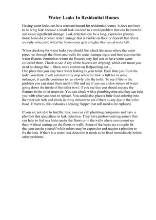 Water Leaks In Residential Homes
Having water leaks can be a constant hazard for residential homes. It does not have
to be a big leak because a small leak can lead to a mold problem that can be harmful
and cause significant damage. Leak detection can be a long, expensive process.
Some leaks do produce water damage that is visible on floor or drywall but others
are only noticeable when the homeowner gets a higher than usual water bill.
When checking for water leaks you should first check the areas where the water
pipes run through the floors and walls for water damage signs and then examine the
water fixtures themselves where the fixtures may feel wet or have some water
collected there. Check to see if any of the faucets are dripping, which can mean you
need to change the ... Show more content on Helpwriting.net ...
One place that you may have water leaking is your toilet. Each time you flush the
toilet you think it will automatically stop when the tank is full but in some
instances, it quietly continues to run slowly into the toilet. To see if this is the
problem you can stand there until it fills and see if you see a slow stream of water
going down the inside of the toilet bowl. If you see that you should replace the
fixtures in the toilet reservoir. You can check with a plumbingstore and they can help
you with what you need to replace. You could also place a little food coloring into
the reservoir tank and check in thirty minutes to see if there is any dye in the toilet
bowl. If there is, this indicates a leaking flapper that will need to be replaced.
If you are not able to find the leak, you can call plumbing companies and have a
plumber that specializes in leak detection. They have professional equipment that
can help to find any leaks under the floors or in the walls where you cannot see
them without tearing out the floors or walls. Some of the leaks are a simple fix
that you can do yourself while others may be expensive and require a plumber to
fix the leak. If there is a water leak detection it needs to be fixed immediately before
other problems
 