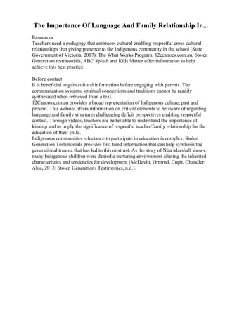 The Importance Of Language And Family Relationship In...
Resources
Teachers need a pedagogy that embraces cultural enabling respectful cross cultural
relationships that giving presence to the Indigenous community in the school (State
Government of Victoria, 2017). The What Works Program, 12ccanoes.com.au, Stolen
Generation testimonials, ABC Splash and Kids Matter offer information to help
achieve this best practice.
Before contact
It is beneficial to gain cultural information before engaging with parents. The
communication systems, spiritual connections and traditions cannot be readily
synthesised when retrieved from a text.
12Caneos.com.au provides a broad representation of Indigenous culture, past and
present. This website offers information on critical elements to be aware of regarding
language and family structures challenging deficit perspectives enabling respectful
contact. Through videos, teachers are better able to understand the importance of
kinship and to imply the significance of respectful teacher/family relationship for the
education of their child.
Indigenous communities reluctance to participate in education is complex. Stolen
Generation Testimonials provides first hand information that can help synthesis the
generational trauma that has led to this mistrust. As the story of Nita Marshall shows,
many Indigenous children were denied a nurturing environment altering the inherited
characteristics and tendencies for development (McDevitt, Ormrod, Cupit, Chandler,
Aloa, 2013: Stolen Generations Testimonies, n.d.).
 