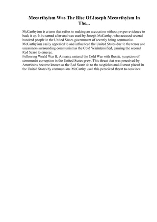 Mccarthyism Was The Rise Of Joseph Mccarthyism In
The...
McCarthyism is a term that refers to making an accusation without proper evidence to
back it up. It is named after and was used by Joseph McCarthy, who accused several
hundred people in the United States government of secretly being communist.
McCarthyism easily appealed to and influenced the United States due to the terror and
uneasiness surrounding communismas the Cold Warintensified, causing the second
Red Scare to emerge.
Following World War II, America entered the Cold War with Russia, suspicion of
communist corruption in the United States grew. This threat that was perceived by
Americans become known as the Red Scare do to the suspicion and distrust placed in
the United States by communism. McCarthy used this perceived threat to convince
 