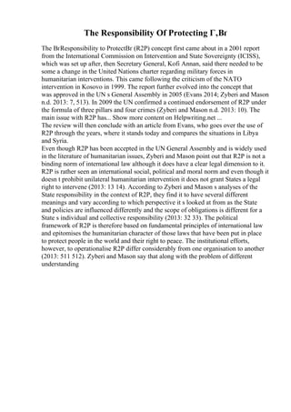 The Responsibility Of Protecting Г‚Вґ
The ВґResponsibility to ProtectВґ (R2P) concept first came about in a 2001 report
from the International Commission on Intervention and State Sovereignty (ICISS),
which was set up after, then Secretary General, Kofi Annan, said there needed to be
some a change in the United Nations charter regarding military forces in
humanitarian interventions. This came following the criticism of the NATO
intervention in Kosovo in 1999. The report further evolved into the concept that
was approved in the UN s General Assembly in 2005 (Evans 2014; Zyberi and Mason
n.d. 2013: 7, 513). In 2009 the UN confirmed a continued endorsement of R2P under
the formula of three pillars and four crimes (Zyberi and Mason n.d. 2013: 10). The
main issue with R2P has... Show more content on Helpwriting.net ...
The review will then conclude with an article from Evans, who goes over the use of
R2P through the years, where it stands today and compares the situations in Libya
and Syria.
Even though R2P has been accepted in the UN General Assembly and is widely used
in the literature of humanitarian issues, Zyberi and Mason point out that R2P is not a
binding norm of international law although it does have a clear legal dimension to it.
R2P is rather seen an international social, political and moral norm and even though it
doesn t prohibit unilateral humanitarian intervention it does not grant States a legal
right to intervene (2013: 13 14). According to Zyberi and Mason s analyses of the
State responsibility in the context of R2P, they find it to have several different
meanings and vary according to which perspective it s looked at from as the State
and policies are influenced differently and the scope of obligations is different for a
State s individual and collective responsibility (2013: 32 33). The political
framework of R2P is therefore based on fundamental principles of international law
and epitomises the humanitarian character of those laws that have been put in place
to protect people in the world and their right to peace. The institutional efforts,
however, to operationalise R2P differ considerably from one organisation to another
(2013: 511 512). Zyberi and Mason say that along with the problem of different
understanding
 