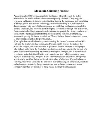 Mountain Climbing Suicide
Approximately 200 frozen corpses litter the face of Mount Everest, the tallest
mountain in the world and one of the most frequently climbed. If anything, the
gruesome sights are a testament to the fact that despite the experience and knowledge
of Sherpa guides and modern technology, mountain climbing is at its heart still a
dangerous and risky sport. Still more people are not killed but become entangled in
horrific situations, and rescuers must attempt to save them with high risk maneuvers.
But mountain climbingis a conscious decision on the part of the climber, and rescuers
should not be held accountable for the decisions of the climbers. Furthermore,
rescuers frequently die in rescue missions. Thus, climbers should not demand rescue
... Show more content on Helpwriting.net ...
What right do these climbers have to threatening the lives of rescuers such as Nick
Hall and the pilots who died in the Ama Dablam crash? It is not the duty of the
pilots, the rangers, and other rescuers to give their lives in attempts to save people
who did not understand the fearful circumstances which can arise in the pursual of a
sport like mountain climbing. Mountain climbing has changed, and in some ways it
is certainly safer, but it is still at its heart an extreme sport which can easily cause
injury or even mortality. Rangers, pilots, and other rescuers should not be expected
to potentially sacrifice their own lives for the sakes of climbers. When climbers go
climbing, their lives should be the only ones they are risking. In conclusion, climbers
and others who partake in dangerous extreme sports should not demand rescue
services when they are the ones to have placed themselves in hazardous
 