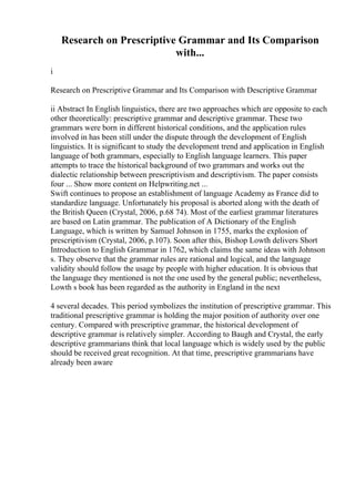 Research on Prescriptive Grammar and Its Comparison
with...
i
Research on Prescriptive Grammar and Its Comparison with Descriptive Grammar
ii Abstract In English linguistics, there are two approaches which are opposite to each
other theoretically: prescriptive grammar and descriptive grammar. These two
grammars were born in different historical conditions, and the application rules
involved in has been still under the dispute through the development of English
linguistics. It is significant to study the development trend and application in English
language of both grammars, especially to English language learners. This paper
attempts to trace the historical background of two grammars and works out the
dialectic relationship between prescriptivism and descriptivism. The paper consists
four ... Show more content on Helpwriting.net ...
Swift continues to propose an establishment of language Academy as France did to
standardize language. Unfortunately his proposal is aborted along with the death of
the British Queen (Crystal, 2006, p.68 74). Most of the earliest grammar literatures
are based on Latin grammar. The publication of A Dictionary of the English
Language, which is written by Samuel Johnson in 1755, marks the explosion of
prescriptivism (Crystal, 2006, p.107). Soon after this, Bishop Lowth delivers Short
Introduction to English Grammar in 1762, which claims the same ideas with Johnson
s. They observe that the grammar rules are rational and logical, and the language
validity should follow the usage by people with higher education. It is obvious that
the language they mentioned is not the one used by the general public; nevertheless,
Lowth s book has been regarded as the authority in England in the next
4 several decades. This period symbolizes the institution of prescriptive grammar. This
traditional prescriptive grammar is holding the major position of authority over one
century. Compared with prescriptive grammar, the historical development of
descriptive grammar is relatively simpler. According to Baugh and Crystal, the early
descriptive grammarians think that local language which is widely used by the public
should be received great recognition. At that time, prescriptive grammarians have
already been aware
 