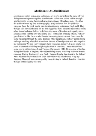 Abolitionist As Abolitionism
abolitionist, orator, writer, and statesman. My works earned me the name of The
living counter argument against slaveholder s claims that slaves lacked enough
intelligence to become functional American citizens (Douglass, para. 10). After
the publication of my first autobiography, many believed that the publicity
garnered from the book would gain the attention my last master Hugh auld. They
thought that he would come for me and suggested that I travel to Ireland like many
other slaves had done before. In Ireland, the sense of freedom and equality there
astounded me. For the first time in my life, I felt like an ordinary citizen. Nobody
gazed at me as like I was a wild livestock roaming down a street. I can enter the
same buildings through the same doors as white people can. Nobody comes to me
and says anything when I sit with them. No one offers objection and tries to guide
me out saying We don t serve niggers here. (Douglas, para 27). I spent nearly two
years in overseas traveling and giving lectures in churches, I have traveled this
route over a million times. I met Thomas Clarkson in 1846. He was one of the last
living abolitionist in England who helped bring an end to slavery in Great Britain
colonies. During this travel, I also finally became legally free, thank to the help of
Anna Richardson and her sister Ellen and others who raised funds to by my
freedom. Though I was encouraged by many to stay in Ireland, I couldn t bear the
thought of leaving my wife and
 
