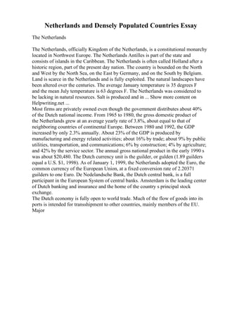 Netherlands and Densely Populated Countries Essay
The Netherlands
The Netherlands, officially Kingdom of the Netherlands, is a constitutional monarchy
located in Northwest Europe. The Netherlands Antilles is part of the state and
consists of islands in the Caribbean. The Netherlands is often called Holland after a
historic region, part of the present day nation. The country is bounded on the North
and West by the North Sea, on the East by Germany, and on the South by Belgium.
Land is scarce in the Netherlands and is fully exploited. The natural landscapes have
been altered over the centuries. The average January temperature is 35 degrees F
and the mean July temperature is 63 degrees F. The Netherlands was considered to
be lacking in natural resources. Salt is produced and in ... Show more content on
Helpwriting.net ...
Most firms are privately owned even though the government distributes about 40%
of the Dutch national income. From 1965 to 1980, the gross domestic product of
the Netherlands grew at an average yearly rate of 3.8%, about equal to that of
neighboring countries of continental Europe. Between 1980 and 1992, the GDP
increased by only 2.3% annually. About 23% of the GDP is produced by
manufacturing and energy related activities; about 16% by trade; about 9% by public
utilities, transportation, and communications; 6% by construction; 4% by agriculture;
and 42% by the service sector. The annual gross national product in the early 1990 s
was about $20,480. The Dutch currency unit is the guilder, or gulden (1.89 guilders
equal a U.S. $1, 1998). As of January 1, 1999, the Netherlands adopted the Euro, the
common currency of the European Union, at a fixed conversion rate of 2.20371
guilders to one Euro. De Nedelandsche Bank, the Dutch central bank, is a full
participant in the European System of central banks. Amsterdam is the leading center
of Dutch banking and insurance and the home of the country s principal stock
exchange.
The Dutch economy is fully open to world trade. Much of the flow of goods into its
ports is intended for transshipment to other countries, mainly members of the EU.
Major
 
