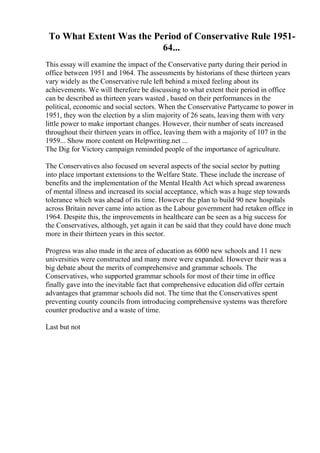 To What Extent Was the Period of Conservative Rule 1951-
64...
This essay will examine the impact of the Conservative party during their period in
office between 1951 and 1964. The assessments by historians of these thirteen years
vary widely as the Conservative rule left behind a mixed feeling about its
achievements. We will therefore be discussing to what extent their period in office
can be described as thirteen years wasted , based on their performances in the
political, economic and social sectors. When the Conservative Partycame to power in
1951, they won the election by a slim majority of 26 seats, leaving them with very
little power to make important changes. However, their number of seats increased
throughout their thirteen years in office, leaving them with a majority of 107 in the
1959... Show more content on Helpwriting.net ...
The Dig for Victory campaign reminded people of the importance of agriculture.
The Conservatives also focused on several aspects of the social sector by putting
into place important extensions to the Welfare State. These include the increase of
benefits and the implementation of the Mental Health Act which spread awareness
of mental illness and increased its social acceptance, which was a huge step towards
tolerance which was ahead of its time. However the plan to build 90 new hospitals
across Britain never came into action as the Labour government had retaken office in
1964. Despite this, the improvements in healthcare can be seen as a big success for
the Conservatives, although, yet again it can be said that they could have done much
more in their thirteen years in this sector.
Progress was also made in the area of education as 6000 new schools and 11 new
universities were constructed and many more were expanded. However their was a
big debate about the merits of comprehensive and grammar schools. The
Conservatives, who supported grammar schools for most of their time in office
finally gave into the inevitable fact that comprehensive education did offer certain
advantages that grammar schools did not. The time that the Conservatives spent
preventing county councils from introducing comprehensive systems was therefore
counter productive and a waste of time.
Last but not
 