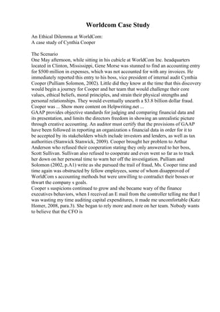 Worldcom Case Study
An Ethical Dilemma at WorldCom:
A case study of Cynthia Cooper
The Scenario
One May afternoon, while sitting in his cubicle at WorldCom Inc. headquarters
located in Clinton, Mississippi, Gene Morse was stunned to find an accounting entry
for $500 million in expenses, which was not accounted for with any invoices. He
immediately reported this entry to his boss, vice president of internal audit Cynthia
Cooper (Pulliam Solomon, 2002). Little did they know at the time that this discovery
would begin a journey for Cooper and her team that would challenge their core
values, ethical beliefs, moral principles, and strain their physical strengths and
personal relationships. They would eventually unearth a $3.8 billion dollar fraud.
Cooper was ... Show more content on Helpwriting.net ...
GAAP provides objective standards for judging and comparing financial data and
its presentation, and limits the directors freedom in showing an unrealistic picture
through creative accounting. An auditor must certify that the provisions of GAAP
have been followed in reporting an organization s financial data in order for it to
be accepted by its stakeholders which include investors and lenders, as well as tax
authorities (Stanwick Stanwick, 2009). Cooper brought her problem to Arthur
Anderson who refused their cooperation stating they only answered to her boss,
Scott Sullivan. Sullivan also refused to cooperate and even went so far as to track
her down on her personal time to warn her off the investigation. Pulliam and
Solomon (2002, p.A1) write as she pursued the trail of fraud, Ms. Cooper time and
time again was obstructed by fellow employees, some of whom disapproved of
WorldCom s accounting methods but were unwilling to contradict their bosses or
thwart the company s goals.
Cooper s suspicions continued to grow and she became wary of the finance
executives behaviors, when I received an E mail from the controller telling me that I
was wasting my time auditing capital expenditures, it made me uncomfortable (Katz
Homer, 2008, para.3). She began to rely more and more on her team. Nobody wants
to believe that the CFO is
 
