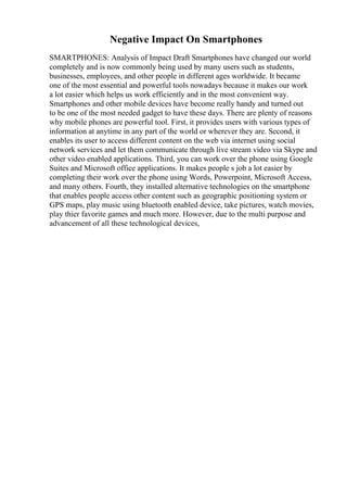 Negative Impact On Smartphones
SMARTPHONES: Analysis of Impact Draft Smartphones have changed our world
completely and is now commonly being used by many users such as students,
businesses, employees, and other people in different ages worldwide. It became
one of the most essential and powerful tools nowadays because it makes our work
a lot easier which helps us work efficiently and in the most convenient way.
Smartphones and other mobile devices have become really handy and turned out
to be one of the most needed gadget to have these days. There are plenty of reasons
why mobile phones are powerful tool. First, it provides users with various types of
information at anytime in any part of the world or wherever they are. Second, it
enables its user to access different content on the web via internet using social
network services and let them communicate through live stream video via Skype and
other video enabled applications. Third, you can work over the phone using Google
Suites and Microsoft office applications. It makes people s job a lot easier by
completing their work over the phone using Words, Powerpoint, Microsoft Access,
and many others. Fourth, they installed alternative technologies on the smartphone
that enables people access other content such as geographic positioning system or
GPS maps, play music using bluetooth enabled device, take pictures, watch movies,
play thier favorite games and much more. However, due to the multi purpose and
advancement of all these technological devices,
 