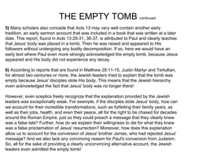 THE EMPTY TOMB continued
5) Many scholars also concede that Acts 13 may very well contain another early
tradition, an early sermon account that was included in a book that was written at a later
date. This report, found in Acts 13:29-31, 36-37, is attributed to Paul and clearly teaches
that Jesus' body was placed in a tomb. Then he was raised and appeared to His
followers without undergoing any bodily decomposition. If so, here we would have an
early text where Paul even more strongly acknowledged the empty tomb, because Jesus
appeared and His body did not experience any decay.

6) According to reports that are found in Matthew 28:11-15, Justin Martyr and Tertullian,
for almost two centuries or more, the Jewish leaders tried to explain that the tomb was
empty because Jesus' disciples stole His body. This means that the Jewish hierarchy
even acknowledged the fact that Jesus' body was no longer there!

However, even sceptics freely recognize that the explanation provided by the Jewish
leaders was exceptionally weak. For example, if the disciples stole Jesus' body, how can
we account for their incredible transformations, such as forfeiting their family years, as
well as their jobs, health, and even their peace, all for the right to be chased for decades
around the Roman Empire, just so they could preach a message that they clearly knew
was a false tale? Further, how do we explain their willingness to die for what they knew
was a false proclamation of Jesus' resurrection? Moreover, how does this explanation
allow us to account for the conversion of Jesus' brother James, who had rejected Jesus'
message? And we also lack any convincing reason for Paul's conversion from Judaism.
So, all for the sake of providing a clearly unconvincing alternative account, the Jewish
leaders even admitted the empty tomb!
 