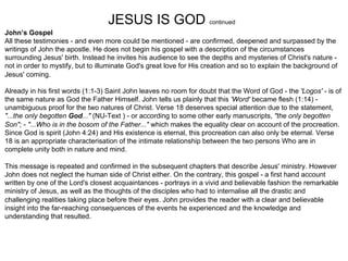 JESUS IS GOD continued
John’s Gospel
All these testimonies - and even more could be mentioned - are confirmed, deepened and surpassed by the
writings of John the apostle. He does not begin his gospel with a description of the circumstances
surrounding Jesus' birth. Instead he invites his audience to see the depths and mysteries of Christ's nature -
not in order to mystify, but to illuminate God's great love for His creation and so to explain the background of
Jesus' coming.

Already in his first words (1:1-3) Saint John leaves no room for doubt that the Word of God - the 'Logos' - is of
the same nature as God the Father Himself. John tells us plainly that this 'Word' became flesh (1:14) -
unambiguous proof for the two natures of Christ. Verse 18 deserves special attention due to the statement,
"...the only begotten God..." (NU-Text ) - or according to some other early manuscripts, "the only begotten
Son"; - "...Who is in the bosom of the Father..." which makes the equality clear on account of the procreation.
Since God is spirit (John 4:24) and His existence is eternal, this procreation can also only be eternal. Verse
18 is an appropriate characterisation of the intimate relationship between the two persons Who are in
complete unity both in nature and mind.

This message is repeated and confirmed in the subsequent chapters that describe Jesus' ministry. However
John does not neglect the human side of Christ either. On the contrary, this gospel - a first hand account
written by one of the Lord's closest acquaintances - portrays in a vivid and believable fashion the remarkable
ministry of Jesus, as well as the thoughts of the disciples who had to internalise all the drastic and
challenging realities taking place before their eyes. John provides the reader with a clear and believable
insight into the far-reaching consequences of the events he experienced and the knowledge and
understanding that resulted.
 