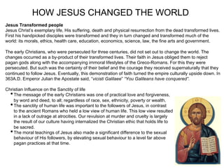 HOW JESUS CHANGED THE WORLD
Jesus Transformed people
Jesus Christ’s exemplary life, His suffering, death and physical resurrection from the dead transformed lives.
First his handpicked disciples were transformed and they in turn changed and transformed much of the
world: its morals, ethics, health care, education, economics, science, law, the fine arts and government.

The early Christians, who were persecuted for three centuries, did not set out to change the world. The
changes occurred as a by-product of their transformed lives. Their faith in Jesus obliged them to reject
pagan gods along with the accompanying immoral lifestyles of the Greco-Romans. For this they were
persecuted. But such was the certainty of their belief and the courage they received supernaturally that they
continued to follow Jesus. Eventually, this demonstration of faith turned the empire culturally upside down. In
363A.D. Emperor Julian the Apostate said, “vicisti Galilaee” “You Galileans have conquered”.

Christian Influence on the Sanctity of life
  • The message of the early Christians was one of practical love and forgiveness,
    by word and deed, to all; regardless of race, sex, ethnicity, poverty or wealth.
  • The sanctity of human life was important to the followers of Jesus, in contrast
    to the ancient Romans who held a low view of human life. This low view resulted
    in a lack of outrage at atrocities. Our revulsion at murder and cruelty is largely
    the result of our culture having internalized the Christian ethic that holds life to
    be sacred.
  • The moral teachings of Jesus also made a significant difference to the sexual
    behaviour of His followers, by elevating sexual behaviour to a level far above
    pagan practices at that time.
 