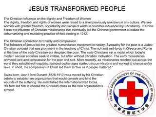 JESUS TRANSFORMED PEOPLE
The Christian influence on the dignity and Freedom of Women
The dignity, freedom and rights of women were raised to a level previously unknown in any culture. We see
women with greater freedom, opportunity and sense of worth in countries influenced by Christianity. In China
it was the influence of Christian missionaries that eventually led the Chinese government to outlaw the
dehumanizing and mutilating practice of foot-binding in 1912.

The Christian connection to Charity and compassion
The followers of Jesus led the greatest humanitarian movement in history. Sympathy for the poor is a Judeo-
Christian concept that was prominent in the teaching of Christ. The rich and well-to-do in Greece and Rome
at the time of the early Christian era despised the poor. The early Christians set a model which today’s
modern secular societies seek to imitate, but often without Christian motivation. The early monasteries
provided care and compassion for the poor and sick. More recently, as missionaries reached out across the
world they established hospitals, founded orphanages started rescue missions and worked to change unfair
laws. In short, the compassion of Christ led them to “live as if people mattered.”

Swiss born, Jean Henri Dunant (1828-1910) was moved by his Christian
beliefs to establish an organization that would console and bind the
wounds of the suffering. He established the International Red Cross.
His faith led him to choose the Christian cross as the new organization’s
symbol.
 