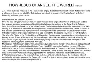 HOW JESUS CHANGED THE WORLD continued
J.R.Tolkien authored The Lord of the Rings. It was largely due to the influence of Tolkien that Lewis became
a follower of Jesus in his adult life. Both authors were leading figures in the English faculty at Oxford
University and were great friends.

Literature from the Eastern Churches
Over the past fifty years many works have been translated into English from Greek and Russian and this
has enabled a greater appreciation of the Orthodox faith and the writings of the Early Church Fathers.
Saint John Climacus (Greek for ‘of the ladder’) wrote The Ladder of Divine Ascent for monastics in the sixth
century. It is an ascetical treatise on avoiding vice and practicing virtue so that salvation can be obtained. It
has become one of the most highly influential and important works for followers of Jesus in the Eastern
Orthodox Tradition and helps guide them to a God-centred life. It is second only in use to Holy Scripture.
The Way of a Pilgrim is the English title of a 19th century Russian work, recounting the unnamed narrator’s
journey across Russia while practicing the Jesus Prayer. It is not known whether the book is literally an
account of a single pilgrim, or if it uses a fictional pilgrim’s journey as a vehicle to teach the practice of
ceaseless inner prayer and communion with God.
Metropolitan Kallistos Ware (Born1934), also known by his lay name, Timothy Ware. He is a Metropolitan of
the Ecumenical Patrarchate in Great Britain. From 1966-2001 he was the Spalding Lecturer of Eastern
Orthodox Studies at Oxford University. His most well known book is The Orthodox Church first published in
1963. This is widely read and available in most book stores. There is also a later sequel called The Orthodox
Way. Metropolitan Ware is also highly regarded for his translation work most notably of the Philokalia.
(Philokalia means ‘love of the beautiful’; it is a collection of texts written between the fourth and fifteenth
centuries by spiritual masters of the Eastern Orthodox Church and were originally written for the guidance of
monks in the practice of the contemplative life.)
 
