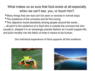 What makes us so sure that God exists at all-especially
           when we can't see, you, or touch him?
 • Many things that are real can't be seen or sensed in normal ways.
 • The existence of the universe and its fine tuning.
 • The objective moral standards among people around the world...
... all point to the existence of a God who is outside the universe but who
caused it, shaped it in an amazingly precise fashion so it could support life,
and built morality into the fabric of what it means to be human.

          Our individual experience of God supports all this evidence.
 
