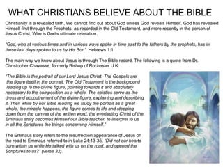 WHAT CHRISTIANS BELIEVE ABOUT THE BIBLE
Christianity is a revealed faith. We cannot find out about God unless God reveals Himself. God has revealed
Himself first through the Prophets, as recorded in the Old Testament, and more recently in the person of
Jesus Christ, Who is God’s ultimate revelation.

“God, who at various times and in various ways spoke in time past to the fathers by the prophets, has in
these last days spoken to us by His Son”. Hebrews 1:1

The main way we know about Jesus is through The Bible record. The following is a quote from Dr.
Christopher Chavasse, formerly Bishop of Rochester U.K.

“The Bible is the portrait of our Lord Jesus Christ. The Gospels are
 the figure itself in the portrait. The Old Testament is the background
 leading up to the divine figure, pointing towards it and absolutely
necessary to the composition as a whole. The epistles serve as the
dress and accoutrement of the divine figure, explaining and describing
it. Then while by our Bible reading we study the portrait as a great
whole, the miracle happens, the figure comes to life and stepping
down from the canvas of the written word, the everlasting Christ of the
Emmaus story becomes Himself our Bible teacher, to interpret to us
in all the Scriptures the things concerning Himself.”

The Emmaus story refers to the resurrection appearance of Jesus on
the road to Emmaus referred to in Luke 24:13-35. “Did not our hearts
burn within us while He talked with us on the road, and opened the
Scriptures to us?” (verse 32).
 
