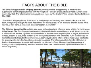 FACTS ABOUT THE BIBLE
The Bible also appears to be uniquely powerful, offering readers an opportunity to meet with the
supernatural powers of good; to meet with the living God. Followers of Jesus believe that the writers were
inspired by God. The following interesting quote was made by The English Prime Minister Stanley Baldwin in
May 1928:

“The Bible is a high explosive. But it works in strange ways and no living man can tell or know how that
book, in its journey through the world, has startled the individual soul in ten thousand different places into a
new life, a new world, a new belief, a new conception, a new faith.”

The Bible is a Manual for life and acts as a guide on how to act and informing about what is right and wrong
in God’s eyes. The Ten Commandments are a brilliant analysis of the conditions on which society, a people,
a nation can live a sober, righteous and civilized life. It teaches that it is right to give, to forgive, to aid those
in need, to care, to love, to be humble, to live wisely in relationships with others etc. Rules like these do not
restrict freedom but result in freedom and joy. A sport played with no referee and no rules would be chaotic.
As a society drifts from God’s guidelines disorder increases. The following quote is from David Suchet, a
leading Shakespearean actor and well known for his title role in Poirot. He describes his experience of
coming to faith through reading a Gideon Bible in a hotel. (The Gideons are an organization dedicated to
distributing Bibles).
 