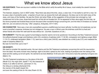 What we know about Jesus
HIS EXISTENCE: There are sources in addition to the Bible which verify the earthly life of Jesus, most notably the Jewish historian
Josephus.

The historian Josephus, born in AD37 writes: “Now there was about this time, Jesus, a wise man, if it be lawful to call him a man, for
he was a doer of wonderful works - a teacher of such men as receive the truth with pleasure. He drew over to him both many of the
Jews, and many of the Gentiles. He was the Christ; and when Pilate, at the suggestion of the principle men amongst us, had
condemned him to the cross, those that loved him at first did not forsake him, for he appeared to them alive again the third day, as
the divine prophets had foretold these and ten thousand other wonderful things concerning him; and the tribe of Christians so named
after him, are not extinct to this day.” (Ref: Josephus, Antiquities, XV111 63f.)

HIS CHARACTER: ‘Here was a man who exemplified supreme unselfishness but never self-pity; humility but not weakness; joy but
never at another’s expense; kindness but not indulgence. He was a man in Whom even His enemies could find no fault and
where friends who knew Him well said He was without sin.’ (Gumbel, Questions of Life )

HIS HUMANITY: That He was a great human/religious teacher seems not to be questioned. According to the New Testament account
He suffered physical hunger and tiredness (John 4:6), emotions of sadness (John 11:32-36), compassion and righteous anger (Mark
11:15-17), underwent temptation (Mark 1:13), learnt as a child (Luke 2:46-52), was obedient as a child (Luke 2:51) and mastered the
trade of carpentry (Mark 6:3).
But was he more than ‘just a man’?

HIS DIVINITY:
We need to consider His reported works, His own claims and the Old Testament prophesies concerning Him and His resurrection
from the dead. His works include many healings: sight to the blind, speech to the mute, healing of paralysis even the raising of the
dead and the casting out of evil spirits. He claimed to be God (Matthew 10:40 and John 14:9) and to have the authority to forgive sins
(Mark 2: 5).

The Old Testament prophecies e.g. the place of His birth
(Micah 5:2); His virgin birth, (Isaiah 7:14); the massacre of
infants in an effort to kill Him, (Jeremiah 31:15);
His riding on a donkey (Zechariah 9:9);
the manner of His death (Isaiah 53);
and even the casting of lots for His robe (Psalm 22:18).
                                                                                                                                      12
 