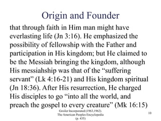 Origin and Founder
that through faith in Him man might have
everlasting life (Jn 3:16). He emphasized the
possibility of fellowship with the Father and
participation in His kingdom; but He claimed to
be the Messiah bringing the kingdom, although
His messiahship was that of the “suffering
servant” (Lk 4:16-21) and His kingdom spiritual
(Jn 18:36). After His resurrection, He charged
His disciples to go “into all the world, and
preach the gospel to every creature” (Mk 16:15)
Groiler Incorporated (1963,1962).
The American Peoples Encyclopedia
(p. 435)
10
 