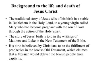 Background to the life and death of
Jesus Christ
• The traditional story of Jesus tells of his birth in a stable
in Bethlehem in the Holy Land, to a young virgin called
Mary who had become pregnant with the son of God
through the action of the Holy Spirit.
• The story of Jesus' birth is told in the writings of
Matthew and Luke in the New Testament of the Bible.
• His birth is believed by Christians to be the fulfilment of
prophecies in the Jewish Old Testament, which claimed
that a Messiah would deliver the Jewish people from
captivity.
 