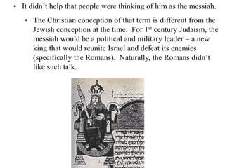 • It didn’t help that people were thinking of him as the messiah.
• The Christian conception of that term is different from the
Jewish conception at the time. For 1st century Judaism, the
messiah would be a political and military leader – a new
king that would reunite Israel and defeat its enemies
(specifically the Romans). Naturally, the Romans didn’t
like such talk.
 