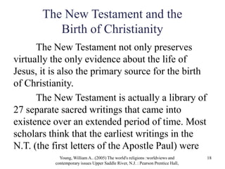 The New Testament and the
Birth of Christianity
The New Testament not only preserves
virtually the only evidence about the life of
Jesus, it is also the primary source for the birth
of Christianity.
The New Testament is actually a library of
27 separate sacred writings that came into
existence over an extended period of time. Most
scholars think that the earliest writings in the
N.T. (the first letters of the Apostle Paul) were
Young, William A.. (2005) The world's religions :worldviews and
contemporary issues Upper Saddle River, N.J. : Pearson Prentice Hall,
18
 