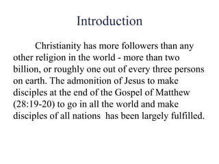Introduction
Christianity has more followers than any
other religion in the world - more than two
billion, or roughly one out of every three persons
on earth. The admonition of Jesus to make
disciples at the end of the Gospel of Matthew
(28:19-20) to go in all the world and make
disciples of all nations has been largely fulfilled.
 
