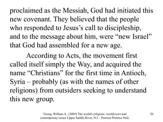 proclaimed as the Messiah, God had initiated this
new covenant. They believed that the people
who responded to Jesus’s call to discipleship,
and to the message about him, were “new Israel”
that God had assembled for a new age.
According to Acts, the movement first
called itself simply the Way, and acquired the
name “Christians” for the first time in Antioch,
Syria – probably (as with the names of other
religions) from outsiders seeking to understand
this new group.
Young, William A.. (2005) The world's religions :worldviews and
contemporary issues Upper Saddle River, N.J. : Pearson Prentice Hall,
20
 
