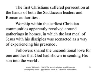 The first Christians suffered persecution at
the hands of both the Sadducean leaders and
Roman authorities .
Worship within the earliest Christian
communities apparently revolved around
gatherings in homes, in which the last meal of
Jesus with his disciples was reenacted as a way
of experiencing his presence .
Followers shared the unconditional love for
one another that God had shown in sending His
son into the world .
Young, William A.. (2005) The world's religions :worldviews and
contemporary issues Upper Saddle River, N.J. : Pearson Prentice Hall,
21
 