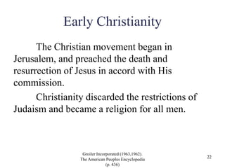 Early Christianity
The Christian movement began in
Jerusalem, and preached the death and
resurrection of Jesus in accord with His
commission.
Christianity discarded the restrictions of
Judaism and became a religion for all men.
Groiler Incorporated (1963,1962).
The American Peoples Encyclopedia
(p. 436)
22
 