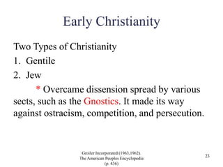 Early Christianity
Two Types of Christianity
1. Gentile
2. Jew
* Overcame dissension spread by various
sects, such as the Gnostics. It made its way
against ostracism, competition, and persecution.
Groiler Incorporated (1963,1962).
The American Peoples Encyclopedia
(p. 436)
23
 