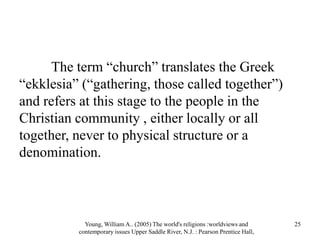 The term “church” translates the Greek
“ekklesia” (“gathering, those called together”)
and refers at this stage to the people in the
Christian community , either locally or all
together, never to physical structure or a
denomination.
Young, William A.. (2005) The world's religions :worldviews and
contemporary issues Upper Saddle River, N.J. : Pearson Prentice Hall,
25
 
