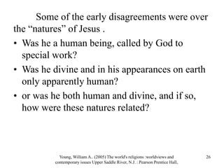 Some of the early disagreements were over
the “natures” of Jesus .
• Was he a human being, called by God to
special work?
• Was he divine and in his appearances on earth
only apparently human?
• or was he both human and divine, and if so,
how were these natures related?
Young, William A.. (2005) The world's religions :worldviews and
contemporary issues Upper Saddle River, N.J. : Pearson Prentice Hall,
26
 