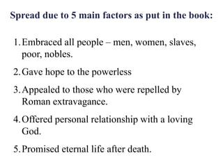 Spread due to 5 main factors as put in the book:
1.Embraced all people – men, women, slaves,
poor, nobles.
2.Gave hope to the powerless
3.Appealed to those who were repelled by
Roman extravagance.
4.Offered personal relationship with a loving
God.
5.Promised eternal life after death.
 