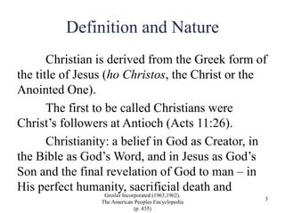 Definition and Nature
Christian is derived from the Greek form of
the title of Jesus (ho Christos, the Christ or the
Anointed One).
The first to be called Christians were
Christ’s followers at Antioch (Acts 11:26).
Christianity: a belief in God as Creator, in
the Bible as God’s Word, and in Jesus as God’s
Son and the final revelation of God to man – in
His perfect humanity, sacrificial death and
Groiler Incorporated (1963,1962).
The American Peoples Encyclopedia
(p. 435)
3
 