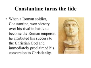 Constantine turns the tide
• When a Roman soldier,
Constantine, won victory
over his rival in battle to
become the Roman emperor,
he attributed his success to
the Christian God and
immediately proclaimed his
conversion to Christianity.
 