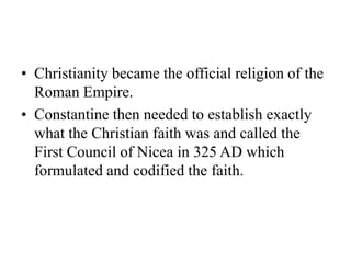 • Christianity became the official religion of the
Roman Empire.
• Constantine then needed to establish exactly
what the Christian faith was and called the
First Council of Nicea in 325 AD which
formulated and codified the faith.
 