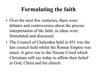 Formulating the faith
• Over the next few centuries, there were
debates and controversies about the precise
interpretation of the faith, as ideas were
formulated and discussed.
• The Council of Chalcedon held in 451 was the
last council held whilst the Roman Empire was
intact. It gave rise to the Nicene Creed which
Christians still say today to affirm their belief
in God, Christ and his church.
 