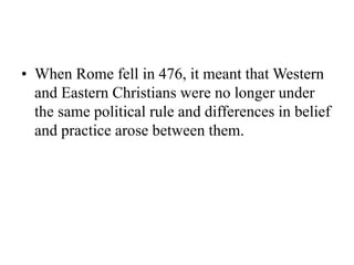 • When Rome fell in 476, it meant that Western
and Eastern Christians were no longer under
the same political rule and differences in belief
and practice arose between them.
 