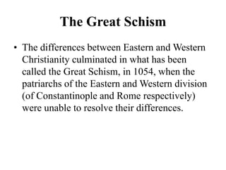 The Great Schism
• The differences between Eastern and Western
Christianity culminated in what has been
called the Great Schism, in 1054, when the
patriarchs of the Eastern and Western division
(of Constantinople and Rome respectively)
were unable to resolve their differences.
 