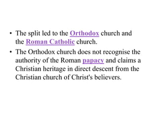 • The split led to the Orthodox church and
the Roman Catholic church.
• The Orthodox church does not recognise the
authority of the Roman papacy and claims a
Christian heritage in direct descent from the
Christian church of Christ's believers.
 