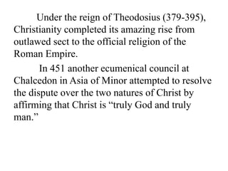 Under the reign of Theodosius (379-395),
Christianity completed its amazing rise from
outlawed sect to the official religion of the
Roman Empire.
In 451 another ecumenical council at
Chalcedon in Asia of Minor attempted to resolve
the dispute over the two natures of Christ by
affirming that Christ is “truly God and truly
man.”
 