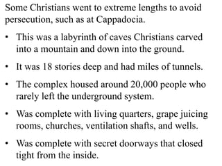 Some Christians went to extreme lengths to avoid
persecution, such as at Cappadocia.
• This was a labyrinth of caves Christians carved
into a mountain and down into the ground.
• It was 18 stories deep and had miles of tunnels.
• The complex housed around 20,000 people who
rarely left the underground system.
• Was complete with living quarters, grape juicing
rooms, churches, ventilation shafts, and wells.
• Was complete with secret doorways that closed
tight from the inside.
 